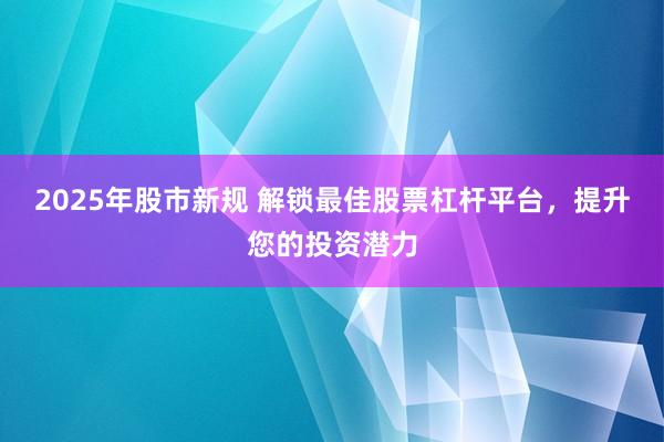 2025年股市新规 解锁最佳股票杠杆平台，提升您的投资潜力
