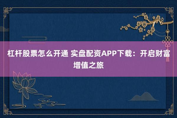 杠杆股票怎么开通 实盘配资APP下载：开启财富增值之旅