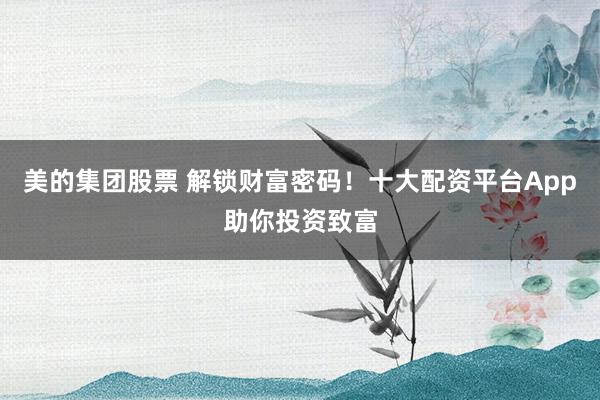 美的集团股票 解锁财富密码！十大配资平台App助你投资致富