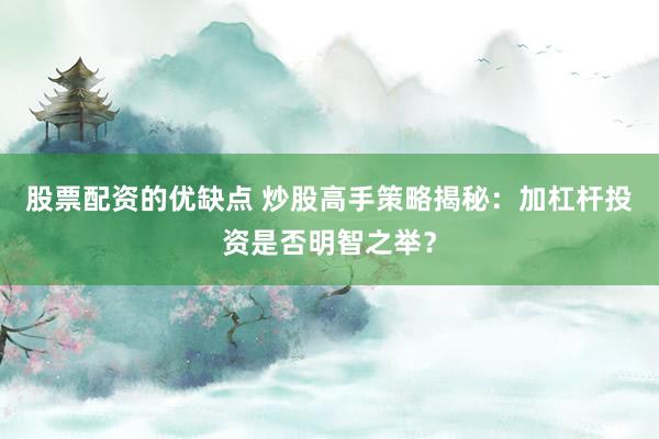 股票配资的优缺点 炒股高手策略揭秘：加杠杆投资是否明智之举？