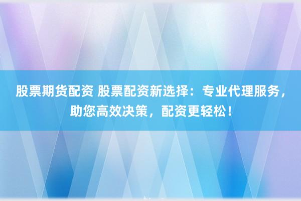 股票期货配资 股票配资新选择：专业代理服务，助您高效决策，配资更轻松！