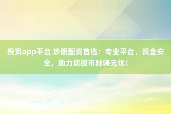 投资app平台 炒股配资首选：专业平台，资金安全，助力您股市驰骋无忧！