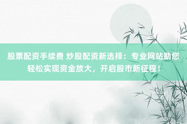 股票配资手续费 炒股配资新选择：专业网站助您轻松实现资金放大，开启股市新征程！