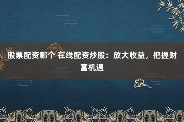 股票配资哪个 在线配资炒股：放大收益，把握财富机遇