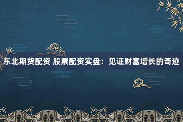 东北期货配资 股票配资实盘：见证财富增长的奇迹