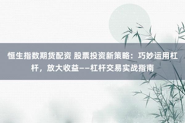 恒生指数期货配资 股票投资新策略：巧妙运用杠杆，放大收益——杠杆交易实战指南