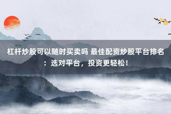杠杆炒股可以随时买卖吗 最佳配资炒股平台排名：选对平台，投资更轻松！