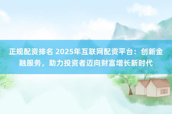 正规配资排名 2025年互联网配资平台：创新金融服务，助力投资者迈向财富增长新时代