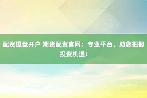 配资操盘开户 期货配资官网：专业平台，助您把握投资机遇！