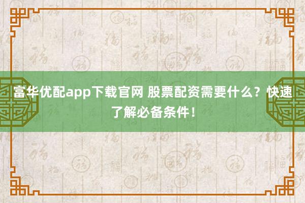 富华优配app下载官网 股票配资需要什么？快速了解必备条件！