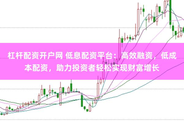 杠杆配资开户网 低息配资平台：高效融资，低成本配资，助力投资者轻松实现财富增长