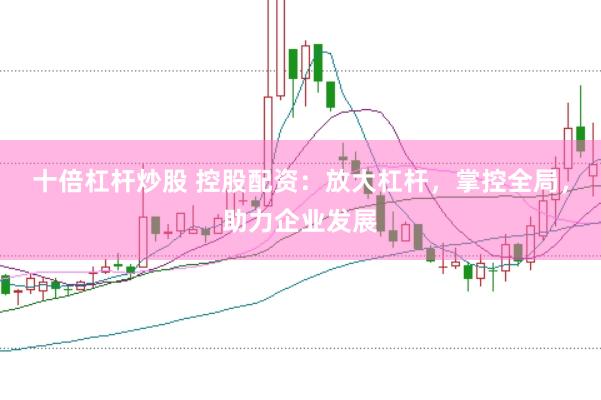 十倍杠杆炒股 控股配资：放大杠杆，掌控全局，助力企业发展