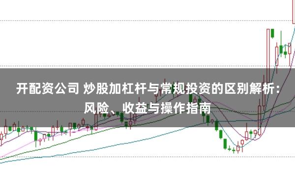开配资公司 炒股加杠杆与常规投资的区别解析：风险、收益与操作指南