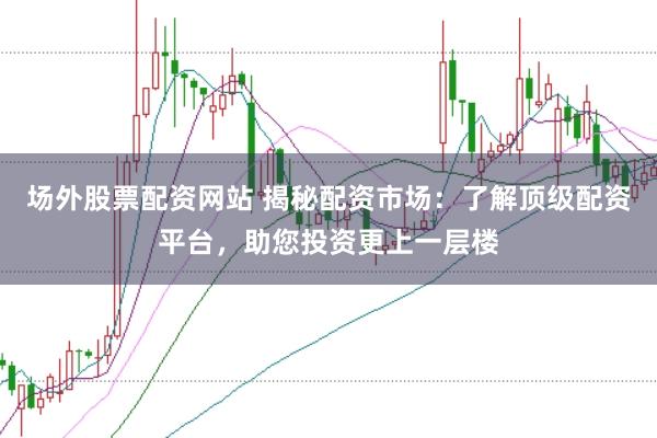 场外股票配资网站 揭秘配资市场：了解顶级配资平台，助您投资更上一层楼