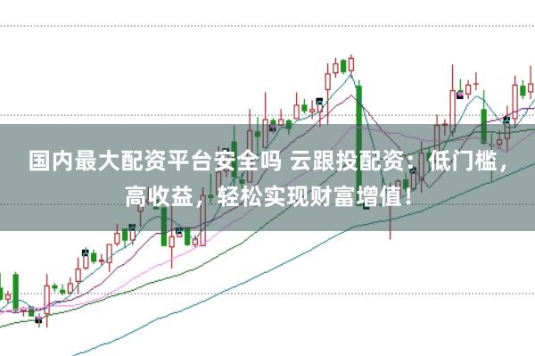 国内最大配资平台安全吗 云跟投配资：低门槛，高收益，轻松实现财富增值！