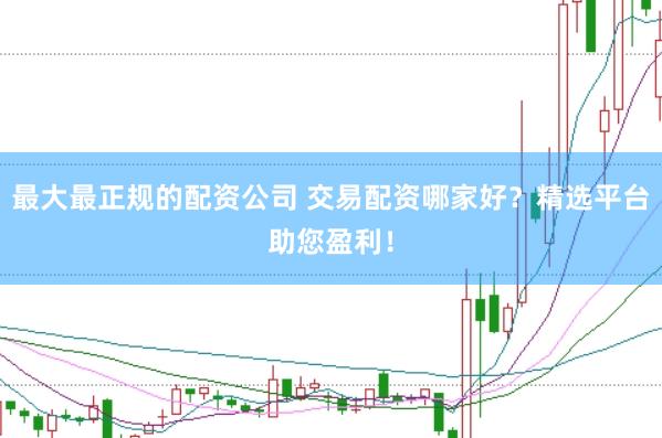 最大最正规的配资公司 交易配资哪家好？精选平台助您盈利！