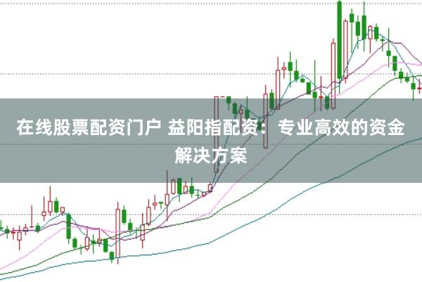 在线股票配资门户 益阳指配资：专业高效的资金解决方案