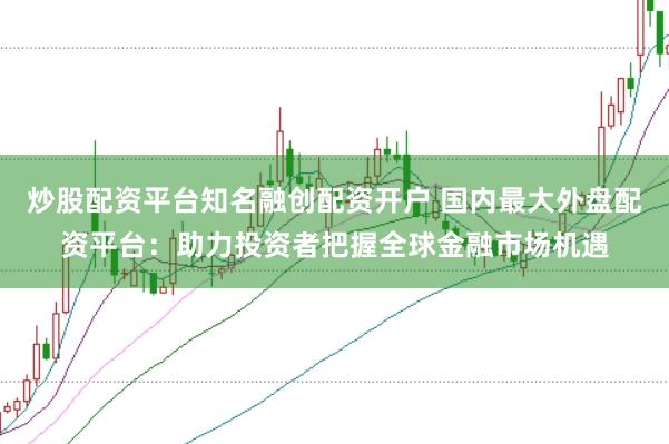 炒股配资平台知名融创配资开户 国内最大外盘配资平台：助力投资者把握全球金融市场机遇