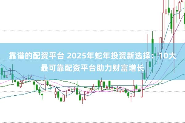 靠谱的配资平台 2025年蛇年投资新选择：10大最可靠配资平台助力财富增长