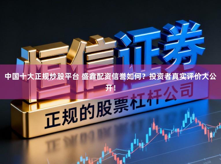 中国十大正规炒股平台 盛鑫配资信誉如何？投资者真实评价大公开！