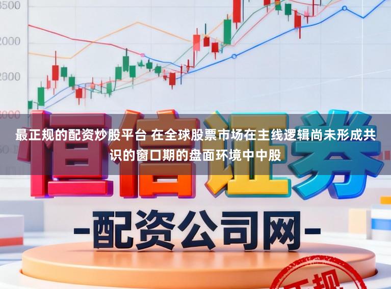 最正规的配资炒股平台 在全球股票市场在主线逻辑尚未形成共识的窗口期的盘面环境中中股