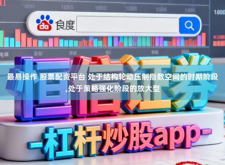 最易操作 股票配资平台 处于结构轮动压制指数空间的时期阶段,处于策略强化阶段的放大型